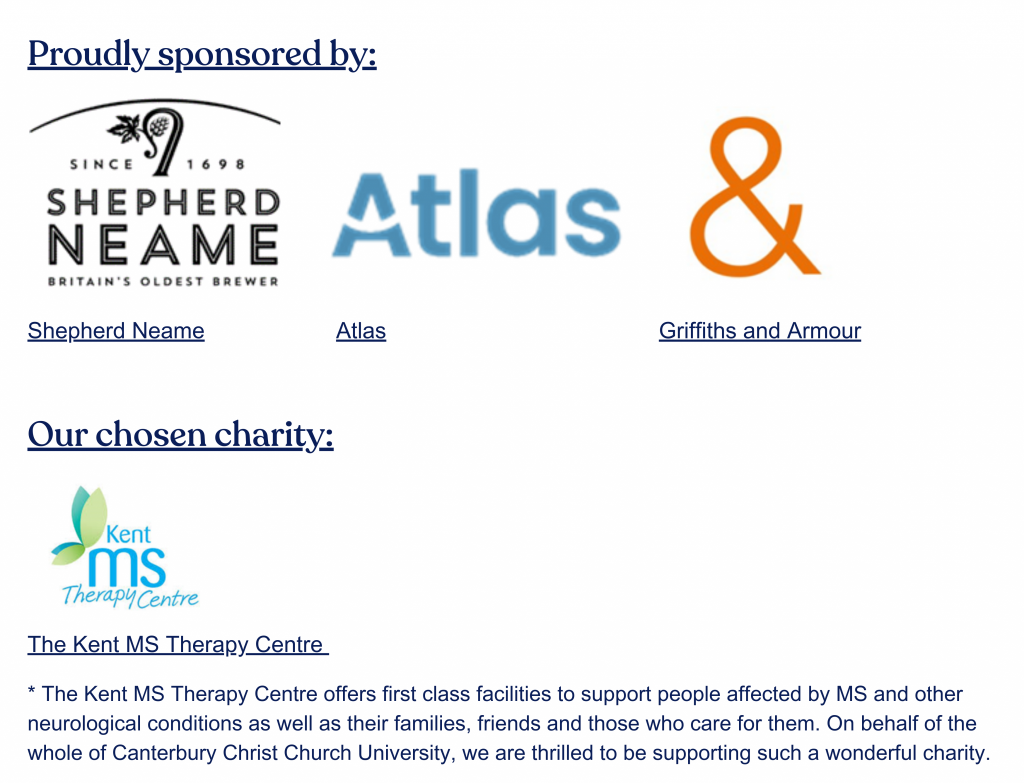 Proudly sponsored by: 
Shepherd Neame, Atlas, Griffiths and Armour

Chosen charity:
* The Kent MS Therapy Centre offers first class facilities to support people affected by MS and other neurological conditions as well as their families, friends and those who care for them. On behalf of the whole of Canterbury Christ Church University, we are thrilled to be supporting such a wonderful charity. 

