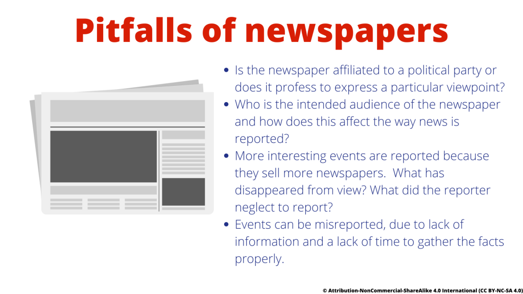 Pitfalls of newspapers are firstly Is the newspaper affiliated to a political party or does it profess to express a particular viewpoint?
secondly Who is the intended audience of the newspaper and thirdly how does this affect the way news is reported? Fourthly More interesting events are reported because they sell more newspapers.  Fifthly, What has disappeared from view? What did the reporter neglect to report?
Finally Events can be misreported, due to lack of information and a lack of time to gather the facts properly.

