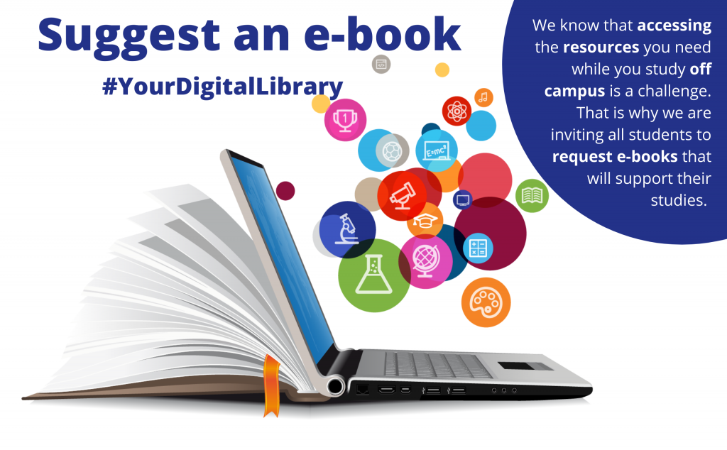 Suggest an e-book (#YourDigitalLibrary). We know thar accessing the resources you need while you study off campus is a challenge. That is why we inviting all students to request e-books that will support their studies.