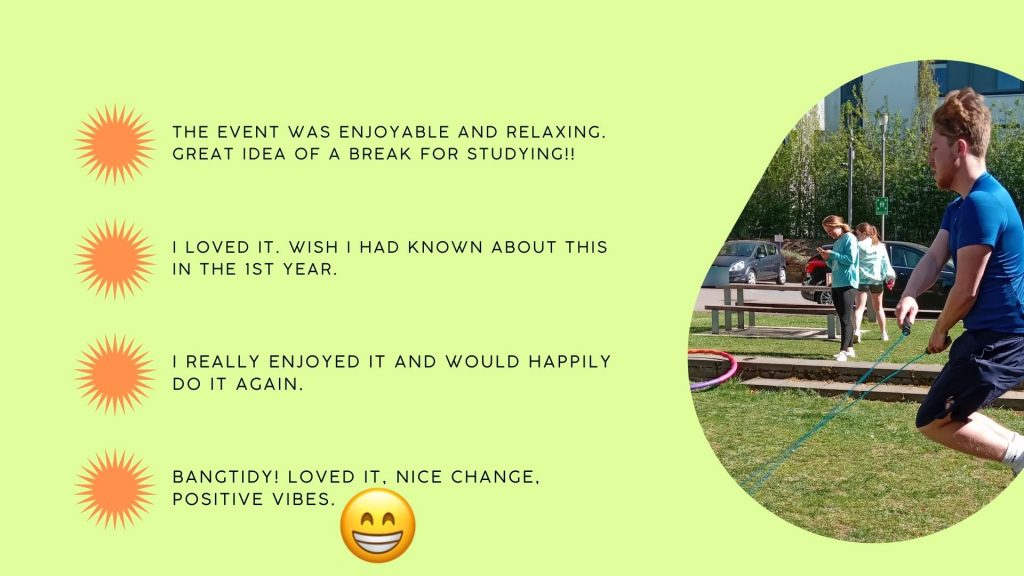 student feedback
the event was enjoyable and relaxing. Great idea of a break for studying
I loved it. Wish I had known about this in the 1st year
I really enjoyed it and would happily do it again
Bangtidy! loved it, nice change, positive vibes
with image of student skipping