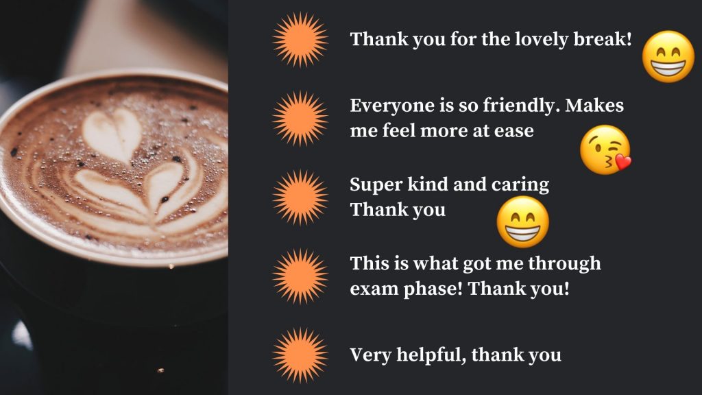 student feedback
thank you for the lovely break
everyone is so friendly! Makes me feel more at ease
super kind and caring, thank you
this is what got me through exam phase! thank you!
very helpful, thank you
with image of hot chocolate