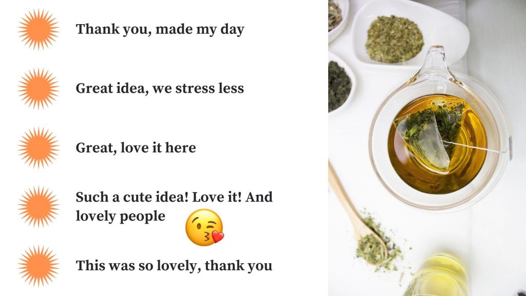student feedback
thank you, made my day
great idea, we stress less
great, love it here
such a cute idea! love it! and lovely people
this was so lovely, thank you
with image of herbal tea