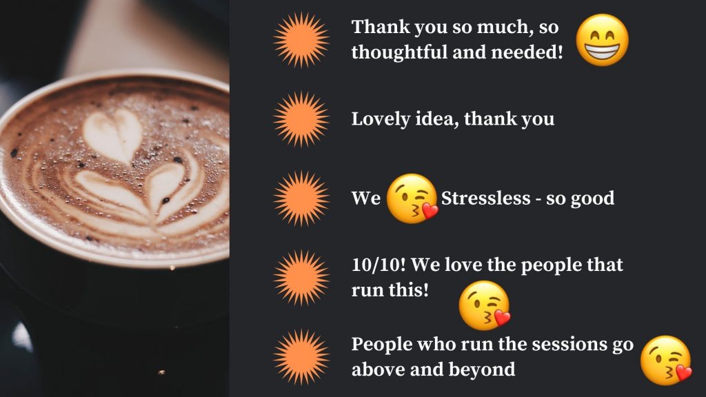 student feedback
thank you so much, so thoughtful and needed!
lovely idea, thank you
we love stressless - so good
10/10! we love the people that run this!
people who run the sessions go above and beyond
with image of hot chocolate