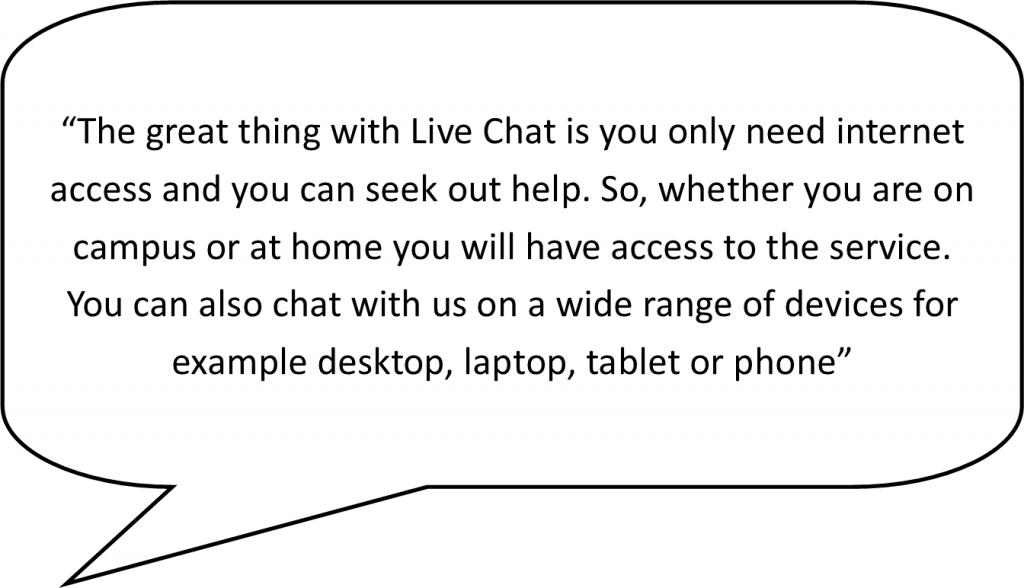 speech bubble containing the following live chat advantage - The great thing with livechat is you only need internet access and you can seek out help. So, whether you are on campus or at home you will have access to the service. You can also chat with us on a wide range of devices for example desktop, laptop, tablet or phone.