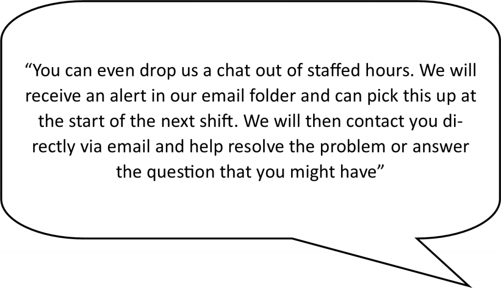 speech bubble containing the following live chat advantage - Even out of staffed hours you can drop us a chat. We will receive an alert in our email folder and can pick this up at the start of the next shift. We will then contact you directly via email and help resolve the problem or answer the question that you might have.