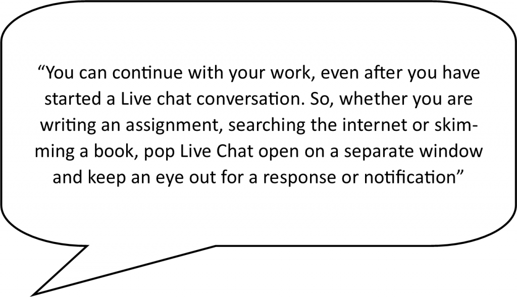 speech bubble containing the following live chat advantage - You can continue with your work, even after you have started a livechat conversation. So, whether you are writing an assignment, searching the internet or skimming a book, pop livechat open on a separate window and keep an eye out for a response or notification.