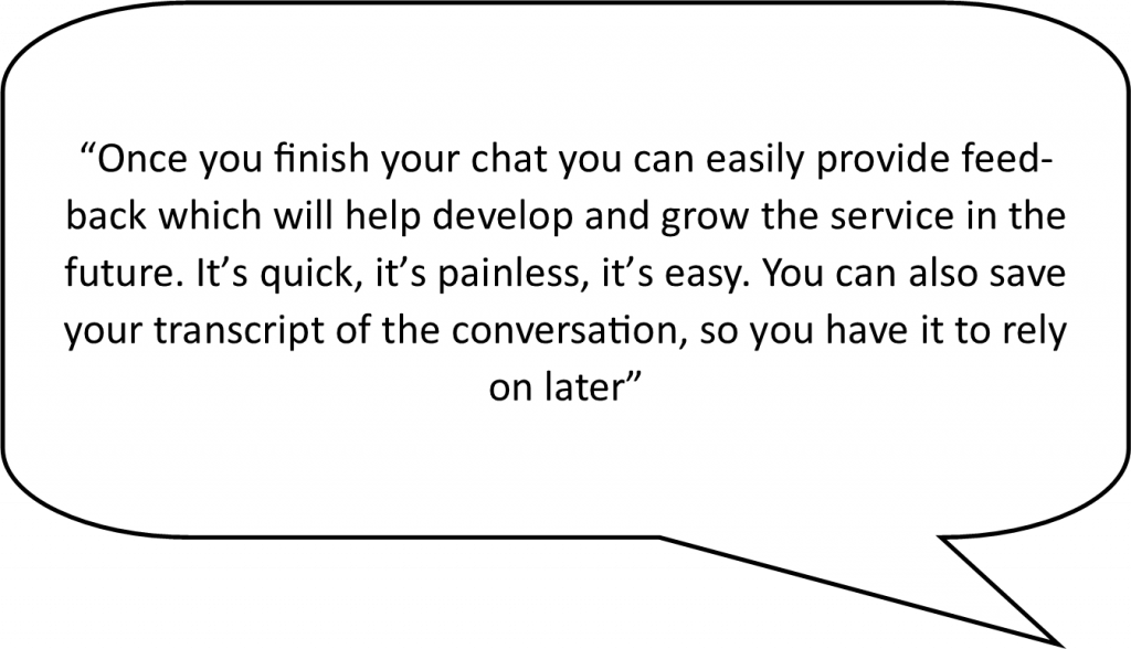 speech bubble containing the following live chat advantage - Once you finish your chat you can easily provide feedback which will help develop and grow the service in the future. It’s quick, it’s painless, it’s easy. You can also save your transcript of the conversation, so you have it to rely on later.