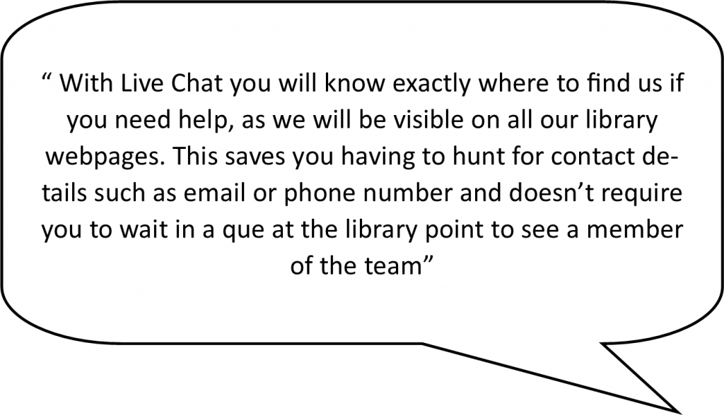 speech bubble containing the following live chat advantage - With livechat you will know exactly where to find us if you need help, as we will be visible on all our library webpages. This saves you having to hunt for contact details such as email or phone number and doesn’t require you to wait in a que at the library point to see a member of the team.