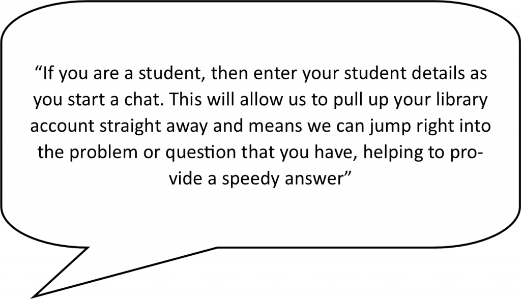 speech bubble containing the following live chat advantage - If you are a student, then enter your student details as you start a chat. This will allow us to pull up your library account straight away and means we can jump right into the problem or question that you have, helping to provide a speedy answer.