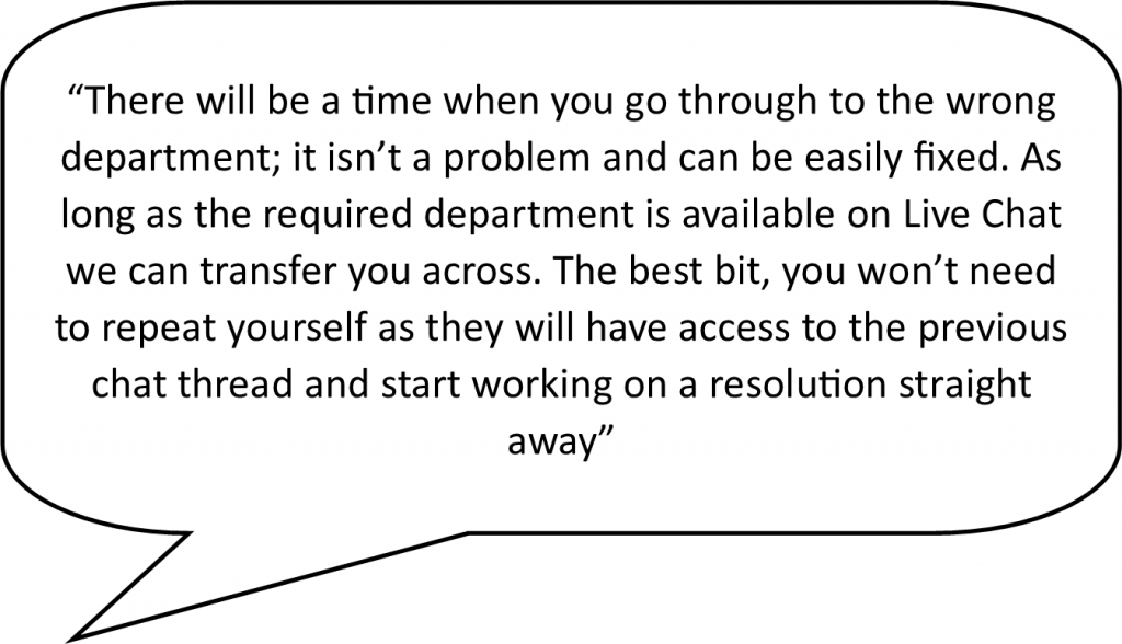 speech bubble containing the following live chat advantage - There will be a time when you go through to the wrong department; it isn’t a problem and can be easily fixed. As long as the required department is available on livechat we can transfer you across. The best bit, you won’t need to repeat yourself as they will have access to the previous chat thread and start working on a resolution straight away.