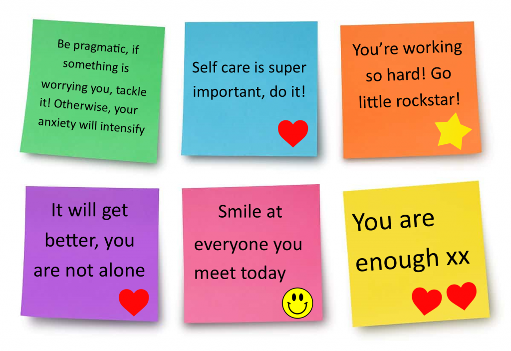six post it comments:-
1. Be pragmatic, if something is worrying you, tackle it! Otherwise, your anxiety will intensify
2. Self care is super important, do it!
3. You're working so hard! Go little rockstar!
4. It will get better, you are not alone
5. Smile at everyone you meet today
6. You are enough xx