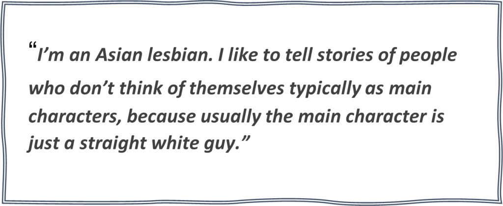 Quote from Alice “I’m an Asian lesbian. I like to tell stories of people who don’t think of themselves typically as main characters, because usually the main character is just a straight white guy.” 